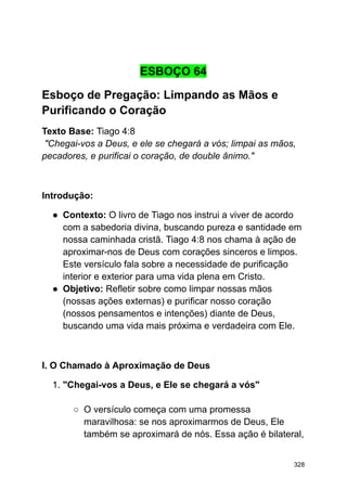 ESBOÇO 64
Esboço de Pregação: Limpando as Mãos e
Purificando o Coração
Texto Base: Tiago 4:8
"Chegai-vos a Deus, e ele se chegará a vós; limpai as mãos,
pecadores, e purificai o coração, de double ânimo."
Introdução:
● Contexto: O livro de Tiago nos instrui a viver de acordo
com a sabedoria divina, buscando pureza e santidade em
nossa caminhada cristã. Tiago 4:8 nos chama à ação de
aproximar-nos de Deus com corações sinceros e limpos.
Este versículo fala sobre a necessidade de purificação
interior e exterior para uma vida plena em Cristo.
● Objetivo: Refletir sobre como limpar nossas mãos
(nossas ações externas) e purificar nosso coração
(nossos pensamentos e intenções) diante de Deus,
buscando uma vida mais próxima e verdadeira com Ele.
I. O Chamado à Aproximação de Deus
1. "Chegai-vos a Deus, e Ele se chegará a vós"
○ O versículo começa com uma promessa
maravilhosa: se nos aproximarmos de Deus, Ele
também se aproximará de nós. Essa ação é bilateral,
328
 