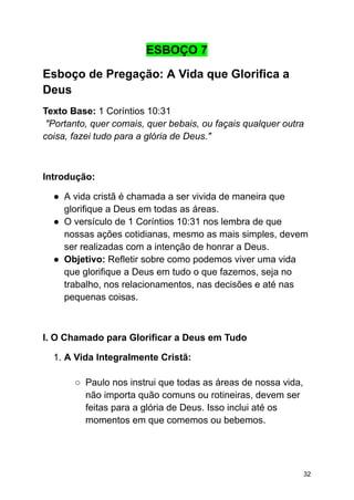 ESBOÇO 7
Esboço de Pregação: A Vida que Glorifica a
Deus
Texto Base: 1 Coríntios 10:31
"Portanto, quer comais, quer bebais, ou façais qualquer outra
coisa, fazei tudo para a glória de Deus."
Introdução:
● A vida cristã é chamada a ser vivida de maneira que
glorifique a Deus em todas as áreas.
● O versículo de 1 Coríntios 10:31 nos lembra de que
nossas ações cotidianas, mesmo as mais simples, devem
ser realizadas com a intenção de honrar a Deus.
● Objetivo: Refletir sobre como podemos viver uma vida
que glorifique a Deus em tudo o que fazemos, seja no
trabalho, nos relacionamentos, nas decisões e até nas
pequenas coisas.
I. O Chamado para Glorificar a Deus em Tudo
1. A Vida Integralmente Cristã:
○ Paulo nos instrui que todas as áreas de nossa vida,
não importa quão comuns ou rotineiras, devem ser
feitas para a glória de Deus. Isso inclui até os
momentos em que comemos ou bebemos.
32
 