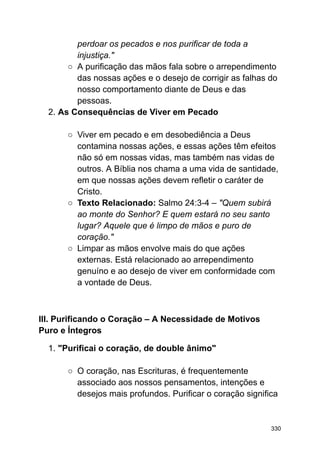 perdoar os pecados e nos purificar de toda a
injustiça."
○ A purificação das mãos fala sobre o arrependimento
das nossas ações e o desejo de corrigir as falhas do
nosso comportamento diante de Deus e das
pessoas.
2. As Consequências de Viver em Pecado
○ Viver em pecado e em desobediência a Deus
contamina nossas ações, e essas ações têm efeitos
não só em nossas vidas, mas também nas vidas de
outros. A Bíblia nos chama a uma vida de santidade,
em que nossas ações devem refletir o caráter de
Cristo.
○ Texto Relacionado: Salmo 24:3-4 – "Quem subirá
ao monte do Senhor? E quem estará no seu santo
lugar? Aquele que é limpo de mãos e puro de
coração."
○ Limpar as mãos envolve mais do que ações
externas. Está relacionado ao arrependimento
genuíno e ao desejo de viver em conformidade com
a vontade de Deus.
III. Purificando o Coração – A Necessidade de Motivos
Puro e Íntegros
1. "Purificai o coração, de double ânimo"
○ O coração, nas Escrituras, é frequentemente
associado aos nossos pensamentos, intenções e
desejos mais profundos. Purificar o coração significa
330
 