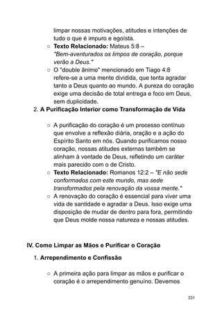 limpar nossas motivações, atitudes e intenções de
tudo o que é impuro e egoísta.
○ Texto Relacionado: Mateus 5:8 –
"Bem-aventurados os limpos de coração, porque
verão a Deus."
○ O "double ânimo" mencionado em Tiago 4:8
refere-se a uma mente dividida, que tenta agradar
tanto a Deus quanto ao mundo. A pureza do coração
exige uma decisão de total entrega e foco em Deus,
sem duplicidade.
2. A Purificação Interior como Transformação de Vida
○ A purificação do coração é um processo contínuo
que envolve a reflexão diária, oração e a ação do
Espírito Santo em nós. Quando purificamos nosso
coração, nossas atitudes externas também se
alinham à vontade de Deus, refletindo um caráter
mais parecido com o de Cristo.
○ Texto Relacionado: Romanos 12:2 – "E não sede
conformados com este mundo, mas sede
transformados pela renovação da vossa mente."
○ A renovação do coração é essencial para viver uma
vida de santidade e agradar a Deus. Isso exige uma
disposição de mudar de dentro para fora, permitindo
que Deus molde nossa natureza e nossas atitudes.
IV. Como Limpar as Mãos e Purificar o Coração
1. Arrependimento e Confissão
○ A primeira ação para limpar as mãos e purificar o
coração é o arrependimento genuíno. Devemos
331
 