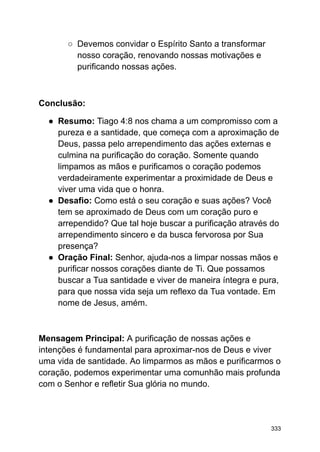 ○ Devemos convidar o Espírito Santo a transformar
nosso coração, renovando nossas motivações e
purificando nossas ações.
Conclusão:
● Resumo: Tiago 4:8 nos chama a um compromisso com a
pureza e a santidade, que começa com a aproximação de
Deus, passa pelo arrependimento das ações externas e
culmina na purificação do coração. Somente quando
limpamos as mãos e purificamos o coração podemos
verdadeiramente experimentar a proximidade de Deus e
viver uma vida que o honra.
● Desafio: Como está o seu coração e suas ações? Você
tem se aproximado de Deus com um coração puro e
arrependido? Que tal hoje buscar a purificação através do
arrependimento sincero e da busca fervorosa por Sua
presença?
● Oração Final: Senhor, ajuda-nos a limpar nossas mãos e
purificar nossos corações diante de Ti. Que possamos
buscar a Tua santidade e viver de maneira íntegra e pura,
para que nossa vida seja um reflexo da Tua vontade. Em
nome de Jesus, amém.
Mensagem Principal: A purificação de nossas ações e
intenções é fundamental para aproximar-nos de Deus e viver
uma vida de santidade. Ao limparmos as mãos e purificarmos o
coração, podemos experimentar uma comunhão mais profunda
com o Senhor e refletir Sua glória no mundo.
333
 