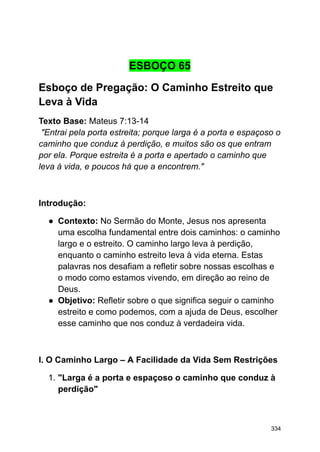 ESBOÇO 65
Esboço de Pregação: O Caminho Estreito que
Leva à Vida
Texto Base: Mateus 7:13-14
"Entrai pela porta estreita; porque larga é a porta e espaçoso o
caminho que conduz à perdição, e muitos são os que entram
por ela. Porque estreita é a porta e apertado o caminho que
leva à vida, e poucos há que a encontrem."
Introdução:
● Contexto: No Sermão do Monte, Jesus nos apresenta
uma escolha fundamental entre dois caminhos: o caminho
largo e o estreito. O caminho largo leva à perdição,
enquanto o caminho estreito leva à vida eterna. Estas
palavras nos desafiam a refletir sobre nossas escolhas e
o modo como estamos vivendo, em direção ao reino de
Deus.
● Objetivo: Refletir sobre o que significa seguir o caminho
estreito e como podemos, com a ajuda de Deus, escolher
esse caminho que nos conduz à verdadeira vida.
I. O Caminho Largo – A Facilidade da Vida Sem Restrições
1. "Larga é a porta e espaçoso o caminho que conduz à
perdição"
334
 