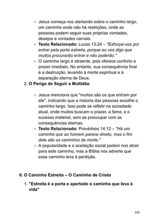 ○ Jesus começa nos alertando sobre o caminho largo,
um caminho onde não há restrições, onde as
pessoas podem seguir suas próprias vontades,
desejos e vontades carnais.
○ Texto Relacionado: Lucas 13:24 – "Esforçai-vos por
entrar pela porta estreita, porque eu vos digo que
muitos procurarão entrar e não poderão."
○ O caminho largo é atraente, pois oferece conforto e
prazer imediato. No entanto, sua consequência final
é a destruição, levando à morte espiritual e à
separação eterna de Deus.
2. O Perigo de Seguir a Multidão
○ Jesus menciona que "muitos são os que entram por
ele", indicando que a maioria das pessoas escolhe o
caminho largo. Isso pode se refletir na sociedade
atual, onde muitos buscam o prazer, a fama, e o
sucesso material, sem se preocupar com as
consequências eternas.
○ Texto Relacionado: Provérbios 14:12 – "Há um
caminho que ao homem parece direito, mas o fim
dele são os caminhos da morte."
○ A popularidade e a aceitação social podem nos atrair
para este caminho, mas a Bíblia nos adverte que
esse caminho leva à perdição.
II. O Caminho Estreito – O Caminho de Cristo
1. "Estreita é a porta e apertado o caminho que leva à
vida"
335
 