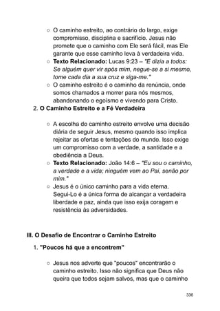 ○ O caminho estreito, ao contrário do largo, exige
compromisso, disciplina e sacrifício. Jesus não
promete que o caminho com Ele será fácil, mas Ele
garante que esse caminho leva à verdadeira vida.
○ Texto Relacionado: Lucas 9:23 – "E dizia a todos:
Se alguém quer vir após mim, negue-se a si mesmo,
tome cada dia a sua cruz e siga-me."
○ O caminho estreito é o caminho da renúncia, onde
somos chamados a morrer para nós mesmos,
abandonando o egoísmo e vivendo para Cristo.
2. O Caminho Estreito e a Fé Verdadeira
○ A escolha do caminho estreito envolve uma decisão
diária de seguir Jesus, mesmo quando isso implica
rejeitar as ofertas e tentações do mundo. Isso exige
um compromisso com a verdade, a santidade e a
obediência a Deus.
○ Texto Relacionado: João 14:6 – "Eu sou o caminho,
a verdade e a vida; ninguém vem ao Pai, senão por
mim."
○ Jesus é o único caminho para a vida eterna.
Segui-Lo é a única forma de alcançar a verdadeira
liberdade e paz, ainda que isso exija coragem e
resistência às adversidades.
III. O Desafio de Encontrar o Caminho Estreito
1. "Poucos há que a encontrem"
○ Jesus nos adverte que "poucos" encontrarão o
caminho estreito. Isso não significa que Deus não
queira que todos sejam salvos, mas que o caminho
336
 