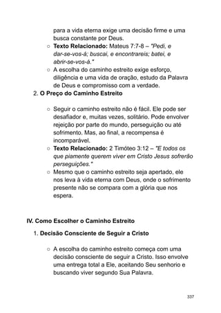 para a vida eterna exige uma decisão firme e uma
busca constante por Deus.
○ Texto Relacionado: Mateus 7:7-8 – "Pedi, e
dar-se-vos-á; buscai, e encontrareis; batei, e
abrir-se-vos-á."
○ A escolha do caminho estreito exige esforço,
diligência e uma vida de oração, estudo da Palavra
de Deus e compromisso com a verdade.
2. O Preço do Caminho Estreito
○ Seguir o caminho estreito não é fácil. Ele pode ser
desafiador e, muitas vezes, solitário. Pode envolver
rejeição por parte do mundo, perseguição ou até
sofrimento. Mas, ao final, a recompensa é
incomparável.
○ Texto Relacionado: 2 Timóteo 3:12 – "E todos os
que piamente querem viver em Cristo Jesus sofrerão
perseguições."
○ Mesmo que o caminho estreito seja apertado, ele
nos leva à vida eterna com Deus, onde o sofrimento
presente não se compara com a glória que nos
espera.
IV. Como Escolher o Caminho Estreito
1. Decisão Consciente de Seguir a Cristo
○ A escolha do caminho estreito começa com uma
decisão consciente de seguir a Cristo. Isso envolve
uma entrega total a Ele, aceitando Seu senhorio e
buscando viver segundo Sua Palavra.
337
 
