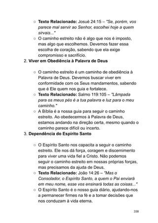 ○ Texto Relacionado: Josué 24:15 – "Se, porém, vos
parece mal servir ao Senhor, escolhei hoje a quem
sirvais..."
○ O caminho estreito não é algo que nos é imposto,
mas algo que escolhemos. Devemos fazer essa
escolha de coração, sabendo que ela exige
compromisso e sacrifício.
2. Viver em Obediência à Palavra de Deus
○ O caminho estreito é um caminho de obediência à
Palavra de Deus. Devemos buscar viver em
conformidade com os Seus mandamentos, sabendo
que é Ele quem nos guia e fortalece.
○ Texto Relacionado: Salmo 119:105 – "Lâmpada
para os meus pés é a tua palavra e luz para o meu
caminho."
○ A Bíblia é a nossa guia para seguir o caminho
estreito. Ao obedecermos à Palavra de Deus,
estamos andando na direção certa, mesmo quando o
caminho parece difícil ou incerto.
3. Dependência do Espírito Santo
○ O Espírito Santo nos capacita a seguir o caminho
estreito. Ele nos dá força, coragem e discernimento
para viver uma vida fiel a Cristo. Não podemos
seguir o caminho estreito em nossas próprias forças,
mas precisamos da ajuda de Deus.
○ Texto Relacionado: João 14:26 – "Mas o
Consolador, o Espírito Santo, a quem o Pai enviará
em meu nome, esse vos ensinará todas as coisas..."
○ O Espírito Santo é o nosso guia diário, ajudando-nos
a permanecer firmes na fé e a tomar decisões que
nos conduzam à vida eterna.
338
 