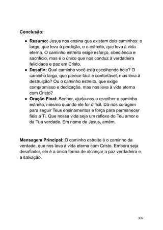 Conclusão:
● Resumo: Jesus nos ensina que existem dois caminhos: o
largo, que leva à perdição, e o estreito, que leva à vida
eterna. O caminho estreito exige esforço, obediência e
sacrifício, mas é o único que nos conduz à verdadeira
felicidade e paz em Cristo.
● Desafio: Qual caminho você está escolhendo hoje? O
caminho largo, que parece fácil e confortável, mas leva à
destruição? Ou o caminho estreito, que exige
compromisso e dedicação, mas nos leva à vida eterna
com Cristo?
● Oração Final: Senhor, ajuda-nos a escolher o caminho
estreito, mesmo quando ele for difícil. Dá-nos coragem
para seguir Teus ensinamentos e força para permanecer
fiéis a Ti. Que nossa vida seja um reflexo do Teu amor e
da Tua verdade. Em nome de Jesus, amém.
Mensagem Principal: O caminho estreito é o caminho da
verdade, que nos leva à vida eterna com Cristo. Embora seja
desafiador, ele é a única forma de alcançar a paz verdadeira e
a salvação.
339
 