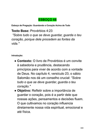 ESBOÇO 66
Esboço de Pregação: Guardando o Coração Acima de Tudo
Texto Base: Provérbios 4:23
"Sobre tudo o que se deve guardar, guarda o teu
coração, porque dele procedem as fontes da
vida."
Introdução:
● Contexto: O livro de Provérbios é um convite
à sabedoria e prudência, destacando
princípios para viver de acordo com a vontade
de Deus. No capítulo 4, versículo 23, o sábio
Salomão nos dá um conselho crucial: "Sobre
tudo o que se deve guardar, guarda o teu
coração."
● Objetivo: Refletir sobre a importância de
guardar o coração, pois é a partir dele que
nossas ações, pensamentos e decisões fluem.
O que cultivamos no coração influencia
diretamente nossa vida espiritual, emocional e
até física.
340
 