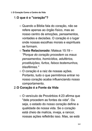 I. O Coração Como o Centro da Vida
1.O que é o "coração"?
○ Quando a Bíblia fala do coração, não se
refere apenas ao órgão físico, mas ao
nosso centro de emoções, pensamentos,
vontades e decisões. O coração é o lugar
onde nossas escolhas morais e espirituais
se formam.
○ Texto Relacionado: Mateus 15:19 –
"Porque do coração procedem os maus
pensamentos, homicídios, adultérios,
prostituições, furtos, falsos testemunhos,
blasfêmias."
○ O coração é a raiz de nossas ações.
Portanto, tudo o que permitimos entrar no
nosso coração acaba influenciando nosso
comportamento.
2.O Coração é a Fonte da Vida
○ O versículo de Provérbios 4:23 afirma que
"dele procedem as fontes da vida". Ou
seja, o estado do nosso coração define a
qualidade de nossa vida. Se o coração
está cheio de malícia, inveja, e rancor,
nossas ações refletirão isso. Mas, se está
341
 