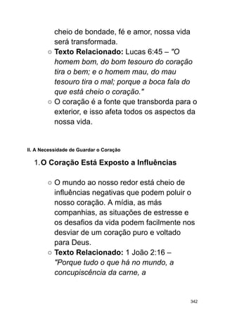 cheio de bondade, fé e amor, nossa vida
será transformada.
○ Texto Relacionado: Lucas 6:45 – "O
homem bom, do bom tesouro do coração
tira o bem; e o homem mau, do mau
tesouro tira o mal; porque a boca fala do
que está cheio o coração."
○ O coração é a fonte que transborda para o
exterior, e isso afeta todos os aspectos da
nossa vida.
II. A Necessidade de Guardar o Coração
1.O Coração Está Exposto a Influências
○ O mundo ao nosso redor está cheio de
influências negativas que podem poluir o
nosso coração. A mídia, as más
companhias, as situações de estresse e
os desafios da vida podem facilmente nos
desviar de um coração puro e voltado
para Deus.
○ Texto Relacionado: 1 João 2:16 –
"Porque tudo o que há no mundo, a
concupiscência da carne, a
342
 