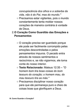 concupiscência dos olhos e a soberba da
vida, não é do Pai, mas do mundo."
○ Precisamos estar vigilantes, pois o mundo
constantemente tenta moldar nossos
corações de maneira contrária à vontade
de Deus.
2.O Coração Como Guardião das Emoções e
Pensamentos
○ O coração precisa ser guardado porque
ele pode ser facilmente corrompido pelas
emoções descontroladas e pelos
pensamentos impuros. O pecado entra
através de nossos sentimentos e
raciocínios e, se não vigiarmos, ele toma
conta do nosso interior.
○ Texto Relacionado: Mateus 12:35 – "O
homem bom tira boas coisas do bom
tesouro do coração; o homem mau, do
mau tesouro tira as más."
○ Precisamos disciplinar nosso coração
para que ele permaneça puro e cheio de
coisas boas que glorifiquem a Deus.
III. Como Guardar o Coração?
343
 