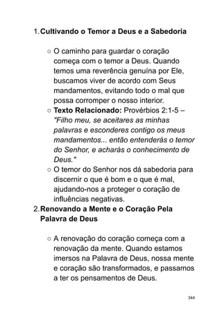 1.Cultivando o Temor a Deus e a Sabedoria
○ O caminho para guardar o coração
começa com o temor a Deus. Quando
temos uma reverência genuína por Ele,
buscamos viver de acordo com Seus
mandamentos, evitando todo o mal que
possa corromper o nosso interior.
○ Texto Relacionado: Provérbios 2:1-5 –
"Filho meu, se aceitares as minhas
palavras e esconderes contigo os meus
mandamentos... então entenderás o temor
do Senhor, e acharás o conhecimento de
Deus."
○ O temor do Senhor nos dá sabedoria para
discernir o que é bom e o que é mal,
ajudando-nos a proteger o coração de
influências negativas.
2.Renovando a Mente e o Coração Pela
Palavra de Deus
○ A renovação do coração começa com a
renovação da mente. Quando estamos
imersos na Palavra de Deus, nossa mente
e coração são transformados, e passamos
a ter os pensamentos de Deus.
344
 
