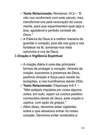 ○ Texto Relacionado: Romanos 12:2 – "E
não vos conformeis com este século, mas
transformai-vos pela renovação da vossa
mente, para que experimenteis qual seja a
boa, agradável e perfeita vontade de
Deus."
○ A Palavra de Deus é a melhor maneira de
guardar o coração, pois ela nos guia e nos
fortalece na fé, tornando-nos mais
sensíveis à voz de Deus.
3.Oração e Vigilância Espiritual
○ A oração diária é uma das principais
formas de proteger o coração. Através da
oração, buscamos a presença de Deus,
pedimos direção e força para resistir às
tentações, e nos humilhamos diante d'Ele.
○ Texto Relacionado: Filipenses 4:6-7 –
"Não estejais inquietos por coisa alguma;
antes, em tudo, sejam os vossos pedidos
conhecidos diante de Deus, pela oração e
súplica, com ação de graças."
○ Além disso, devemos estar vigilantes
sobre o que deixamos entrar no nosso
coração. Devemos evitar conteúdos e
345
 