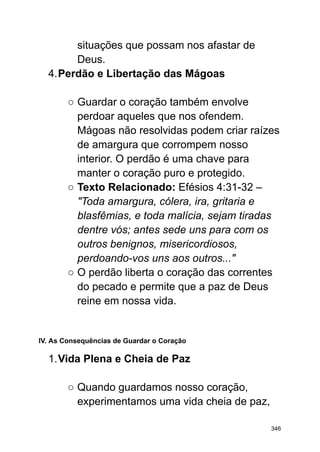 situações que possam nos afastar de
Deus.
4.Perdão e Libertação das Mágoas
○ Guardar o coração também envolve
perdoar aqueles que nos ofendem.
Mágoas não resolvidas podem criar raízes
de amargura que corrompem nosso
interior. O perdão é uma chave para
manter o coração puro e protegido.
○ Texto Relacionado: Efésios 4:31-32 –
"Toda amargura, cólera, ira, gritaria e
blasfêmias, e toda malícia, sejam tiradas
dentre vós; antes sede uns para com os
outros benignos, misericordiosos,
perdoando-vos uns aos outros..."
○ O perdão liberta o coração das correntes
do pecado e permite que a paz de Deus
reine em nossa vida.
IV. As Consequências de Guardar o Coração
1.Vida Plena e Cheia de Paz
○ Quando guardamos nosso coração,
experimentamos uma vida cheia de paz,
346
 