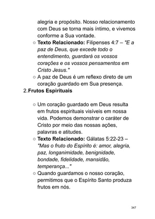 alegria e propósito. Nosso relacionamento
com Deus se torna mais íntimo, e vivemos
conforme a Sua vontade.
○ Texto Relacionado: Filipenses 4:7 – "E a
paz de Deus, que excede todo o
entendimento, guardará os vossos
corações e os vossos pensamentos em
Cristo Jesus."
○ A paz de Deus é um reflexo direto de um
coração guardado em Sua presença.
2.Frutos Espirituais
○ Um coração guardado em Deus resulta
em frutos espirituais visíveis em nossa
vida. Podemos demonstrar o caráter de
Cristo por meio das nossas ações,
palavras e atitudes.
○ Texto Relacionado: Gálatas 5:22-23 –
"Mas o fruto do Espírito é: amor, alegria,
paz, longanimidade, benignidade,
bondade, fidelidade, mansidão,
temperança..."
○ Quando guardamos o nosso coração,
permitimos que o Espírito Santo produza
frutos em nós.
347
 