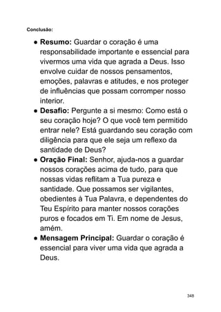 Conclusão:
● Resumo: Guardar o coração é uma
responsabilidade importante e essencial para
vivermos uma vida que agrada a Deus. Isso
envolve cuidar de nossos pensamentos,
emoções, palavras e atitudes, e nos proteger
de influências que possam corromper nosso
interior.
● Desafio: Pergunte a si mesmo: Como está o
seu coração hoje? O que você tem permitido
entrar nele? Está guardando seu coração com
diligência para que ele seja um reflexo da
santidade de Deus?
● Oração Final: Senhor, ajuda-nos a guardar
nossos corações acima de tudo, para que
nossas vidas reflitam a Tua pureza e
santidade. Que possamos ser vigilantes,
obedientes à Tua Palavra, e dependentes do
Teu Espírito para manter nossos corações
puros e focados em Ti. Em nome de Jesus,
amém.
● Mensagem Principal: Guardar o coração é
essencial para viver uma vida que agrada a
Deus.
348
 