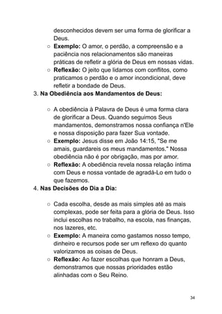 desconhecidos devem ser uma forma de glorificar a
Deus.
○ Exemplo: O amor, o perdão, a compreensão e a
paciência nos relacionamentos são maneiras
práticas de refletir a glória de Deus em nossas vidas.
○ Reflexão: O jeito que lidamos com conflitos, como
praticamos o perdão e o amor incondicional, deve
refletir a bondade de Deus.
3. Na Obediência aos Mandamentos de Deus:
○ A obediência à Palavra de Deus é uma forma clara
de glorificar a Deus. Quando seguimos Seus
mandamentos, demonstramos nossa confiança n'Ele
e nossa disposição para fazer Sua vontade.
○ Exemplo: Jesus disse em João 14:15, "Se me
amais, guardareis os meus mandamentos." Nossa
obediência não é por obrigação, mas por amor.
○ Reflexão: A obediência revela nossa relação íntima
com Deus e nossa vontade de agradá-Lo em tudo o
que fazemos.
4. Nas Decisões do Dia a Dia:
○ Cada escolha, desde as mais simples até as mais
complexas, pode ser feita para a glória de Deus. Isso
inclui escolhas no trabalho, na escola, nas finanças,
nos lazeres, etc.
○ Exemplo: A maneira como gastamos nosso tempo,
dinheiro e recursos pode ser um reflexo do quanto
valorizamos as coisas de Deus.
○ Reflexão: Ao fazer escolhas que honram a Deus,
demonstramos que nossas prioridades estão
alinhadas com o Seu Reino.
34
 
