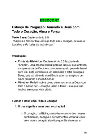 ESBOÇO 67
Esboço de Pregação: Amando a Deus com
Todo o Coração, Alma e Força
Texto Base: Deuteronômio 6:5
"Amarás o Senhor teu Deus de todo o teu coração, de toda a
tua alma e de todas as tuas forças."
Introdução:
● Contexto Histórico: Deuteronômio 6:5 faz parte da
"Shema", uma oração central para os judeus, que enfatiza
a supremacia de Deus e o compromisso do povo de Israel
com Ele. Este versículo é um chamado à total entrega a
Deus, que vai além da obediência externa, exigindo um
amor profundo e incondicional.
● Objetivo: Refletir sobre como devemos amar a Deus com
todo o nosso ser – coração, alma e força – e o que isso
implica em nossa vida diária.
I. Amar a Deus com Todo o Coração
1. O que significa amar com o coração?
○ O coração, na Bíblia, simboliza o centro dos nossos
sentimentos, desejos e pensamentos. Amar a Deus
com todo o coração significa que Ele deve ser o
349
 