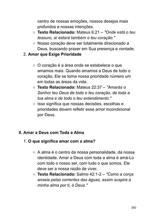 centro de nossas emoções, nossos desejos mais
profundos e nossas intenções.
○ Texto Relacionado: Mateus 6:21 – "Onde está o teu
tesouro, aí estará também o teu coração."
○ Nosso coração deve ser totalmente direcionado a
Deus, buscando prazer em Sua presença e vontade.
2. Amor que Exige Prioridade
○ O coração é a área onde se estabelece o que
amamos mais. Quando amamos a Deus de todo o
coração, Ele se torna nossa prioridade número um
em todas as áreas da vida.
○ Texto Relacionado: Mateus 22:37 – "Amarás o
Senhor teu Deus de todo o teu coração, de toda a
tua alma e de todo o teu entendimento."
○ Isso significa que nossas decisões, escolhas e
prioridades devem refletir esse amor incondicional
por Deus.
II. Amar a Deus com Toda a Alma
1. O que significa amar com a alma?
○ A alma é o centro da nossa personalidade, da nossa
identidade. Amar a Deus com toda a alma é amá-Lo
com todo o nosso ser, com tudo o que somos. Ele
deve ser a nossa razão de viver.
○ Texto Relacionado: Salmo 42:1-2 – "Como a corça
anseia pelas correntes das águas, assim suspira a
minha alma por ti, ó Deus."
350
 