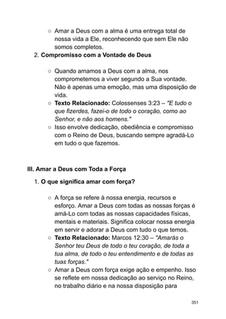 ○ Amar a Deus com a alma é uma entrega total de
nossa vida a Ele, reconhecendo que sem Ele não
somos completos.
2. Compromisso com a Vontade de Deus
○ Quando amamos a Deus com a alma, nos
comprometemos a viver segundo a Sua vontade.
Não é apenas uma emoção, mas uma disposição de
vida.
○ Texto Relacionado: Colossenses 3:23 – "E tudo o
que fizerdes, fazei-o de todo o coração, como ao
Senhor, e não aos homens."
○ Isso envolve dedicação, obediência e compromisso
com o Reino de Deus, buscando sempre agradá-Lo
em tudo o que fazemos.
III. Amar a Deus com Toda a Força
1. O que significa amar com força?
○ A força se refere à nossa energia, recursos e
esforço. Amar a Deus com todas as nossas forças é
amá-Lo com todas as nossas capacidades físicas,
mentais e materiais. Significa colocar nossa energia
em servir e adorar a Deus com tudo o que temos.
○ Texto Relacionado: Marcos 12:30 – "Amarás o
Senhor teu Deus de todo o teu coração, de toda a
tua alma, de todo o teu entendimento e de todas as
tuas forças."
○ Amar a Deus com força exige ação e empenho. Isso
se reflete em nossa dedicação ao serviço no Reino,
no trabalho diário e na nossa disposição para
351
 