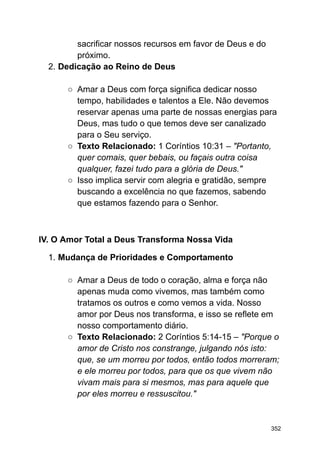 sacrificar nossos recursos em favor de Deus e do
próximo.
2. Dedicação ao Reino de Deus
○ Amar a Deus com força significa dedicar nosso
tempo, habilidades e talentos a Ele. Não devemos
reservar apenas uma parte de nossas energias para
Deus, mas tudo o que temos deve ser canalizado
para o Seu serviço.
○ Texto Relacionado: 1 Coríntios 10:31 – "Portanto,
quer comais, quer bebais, ou façais outra coisa
qualquer, fazei tudo para a glória de Deus."
○ Isso implica servir com alegria e gratidão, sempre
buscando a excelência no que fazemos, sabendo
que estamos fazendo para o Senhor.
IV. O Amor Total a Deus Transforma Nossa Vida
1. Mudança de Prioridades e Comportamento
○ Amar a Deus de todo o coração, alma e força não
apenas muda como vivemos, mas também como
tratamos os outros e como vemos a vida. Nosso
amor por Deus nos transforma, e isso se reflete em
nosso comportamento diário.
○ Texto Relacionado: 2 Coríntios 5:14-15 – "Porque o
amor de Cristo nos constrange, julgando nós isto:
que, se um morreu por todos, então todos morreram;
e ele morreu por todos, para que os que vivem não
vivam mais para si mesmos, mas para aquele que
por eles morreu e ressuscitou."
352
 