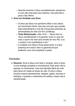 ○ Quando amamos a Deus completamente, passamos
a viver não mais para nós mesmos, mas para Ele e
para o Seu Reino.
2. Viver em Unidade com Deus
○ O amor por Deus nos aproxima d'Ele e nos coloca
em comunhão íntima. Isso traz uma paz que excede
todo entendimento e nos dá a força para enfrentar as
adversidades da vida com fé e confiança.
○ Texto Relacionado: João 14:21 – "Quem tem os
meus mandamentos e os guarda, esse é o que me
ama; e quem me ama será amado de meu Pai, e eu
o amarei e me manifestarei a ele."
○ A unidade com Deus é fruto desse amor, e a Sua
presença em nossa vida é a garantia de que
podemos viver com propósito e poder.
Conclusão:
● Resumo: Amar a Deus com todo o coração, alma e força
é uma entrega completa e incondicional. Este amor não é
apenas um sentimento, mas uma decisão diária de viver
para Deus em todas as áreas da vida. O amor a Deus
envolve nossos pensamentos, desejos, ações, recursos e
esforços, e quando o colocamos em prática, nossa vida é
transformada.
353
 