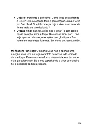 ● Desafio: Pergunte a si mesmo: Como você está amando
a Deus? Está colocando todo o seu coração, alma e força
em Sua obra? Que tal começar hoje a viver esse amor de
forma mais plena e dedicada?
● Oração Final: Senhor, ajuda-nos a amar-Te com todo o
nosso coração, alma e força. Que nosso amor por Ti não
seja apenas palavras, mas ações que glorifiquem Teu
nome em tudo o que fizermos. Em nome de Jesus, amém.
Mensagem Principal: O amor a Deus não é apenas uma
emoção, mas uma entrega completa de nossa vida, coração,
alma e força. Esse amor transforma nossa vida, nos tornando
mais parecidos com Ele e nos capacitando a viver de maneira
fiel e dedicada ao Seu propósito.
354
 