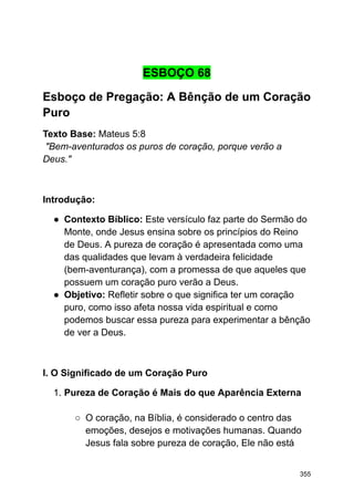 ESBOÇO 68
Esboço de Pregação: A Bênção de um Coração
Puro
Texto Base: Mateus 5:8
"Bem-aventurados os puros de coração, porque verão a
Deus."
Introdução:
● Contexto Bíblico: Este versículo faz parte do Sermão do
Monte, onde Jesus ensina sobre os princípios do Reino
de Deus. A pureza de coração é apresentada como uma
das qualidades que levam à verdadeira felicidade
(bem-aventurança), com a promessa de que aqueles que
possuem um coração puro verão a Deus.
● Objetivo: Refletir sobre o que significa ter um coração
puro, como isso afeta nossa vida espiritual e como
podemos buscar essa pureza para experimentar a bênção
de ver a Deus.
I. O Significado de um Coração Puro
1. Pureza de Coração é Mais do que Aparência Externa
○ O coração, na Bíblia, é considerado o centro das
emoções, desejos e motivações humanas. Quando
Jesus fala sobre pureza de coração, Ele não está
355
 
