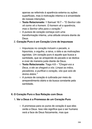apenas se referindo à aparência externa ou ações
superficiais, mas à motivação interna e à sinceridade
de nossas intenções.
○ Texto Relacionado: 1 Samuel 16:7 – "O Senhor não
vê como vê o homem. O homem vê a aparência,
mas o Senhor olha para o coração."
○ A pureza de coração começa com uma
transformação interna, uma atitude sincera diante de
Deus.
2. Coração Puro é um Coração Livre de Impurezas
○ Impurezas no coração incluem o pecado, a
hipocrisia, o orgulho, a raiva, o ódio e as motivações
egoístas. Um coração puro é aquele que busca a
santidade, que se arrepende do pecado e se dedica
a viver de maneira justa diante de Deus.
○ Texto Relacionado: Tiago 4:8 – "Chegai-vos a
Deus, e ele se chegará a vós. Limpai as mãos,
pecadores, e purificai o coração, vós que sois de
ânimo dobre."
○ A pureza de coração é cultivada por meio do
arrependimento diário e da busca constante pela
santidade.
II. O Coração Puro e Sua Relação com Deus
1. Ver a Deus é a Promessa de um Coração Puro
○ A promessa para os puros de coração é que eles
verão a Deus. Isso não significa que o ser humano
verá a face de Deus fisicamente, mas que
356
 