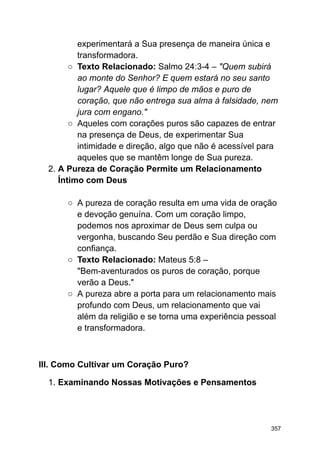 experimentará a Sua presença de maneira única e
transformadora.
○ Texto Relacionado: Salmo 24:3-4 – "Quem subirá
ao monte do Senhor? E quem estará no seu santo
lugar? Aquele que é limpo de mãos e puro de
coração, que não entrega sua alma à falsidade, nem
jura com engano."
○ Aqueles com corações puros são capazes de entrar
na presença de Deus, de experimentar Sua
intimidade e direção, algo que não é acessível para
aqueles que se mantêm longe de Sua pureza.
2. A Pureza de Coração Permite um Relacionamento
Íntimo com Deus
○ A pureza de coração resulta em uma vida de oração
e devoção genuína. Com um coração limpo,
podemos nos aproximar de Deus sem culpa ou
vergonha, buscando Seu perdão e Sua direção com
confiança.
○ Texto Relacionado: Mateus 5:8 –
"Bem-aventurados os puros de coração, porque
verão a Deus."
○ A pureza abre a porta para um relacionamento mais
profundo com Deus, um relacionamento que vai
além da religião e se torna uma experiência pessoal
e transformadora.
III. Como Cultivar um Coração Puro?
1. Examinando Nossas Motivações e Pensamentos
357
 