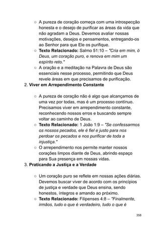 ○ A pureza de coração começa com uma introspecção
honesta e o desejo de purificar as áreas da vida que
não agradam a Deus. Devemos avaliar nossas
motivações, desejos e pensamentos, entregando-os
ao Senhor para que Ele os purifique.
○ Texto Relacionado: Salmo 51:10 – "Cria em mim, ó
Deus, um coração puro, e renova em mim um
espírito reto."
○ A oração e a meditação na Palavra de Deus são
essenciais nesse processo, permitindo que Deus
revele áreas em que precisamos de purificação.
2. Viver em Arrependimento Constante
○ A pureza de coração não é algo que alcançamos de
uma vez por todas, mas é um processo contínuo.
Precisamos viver em arrependimento constante,
reconhecendo nossos erros e buscando sempre
voltar ao caminho de Deus.
○ Texto Relacionado: 1 João 1:9 – "Se confessarmos
os nossos pecados, ele é fiel e justo para nos
perdoar os pecados e nos purificar de toda a
injustiça."
○ O arrependimento nos permite manter nossos
corações limpos diante de Deus, abrindo espaço
para Sua presença em nossas vidas.
3. Praticando a Justiça e a Verdade
○ Um coração puro se reflete em nossas ações diárias.
Devemos buscar viver de acordo com os princípios
de justiça e verdade que Deus ensina, sendo
honestos, íntegros e amando ao próximo.
○ Texto Relacionado: Filipenses 4:8 – "Finalmente,
irmãos, tudo o que é verdadeiro, tudo o que é
358
 