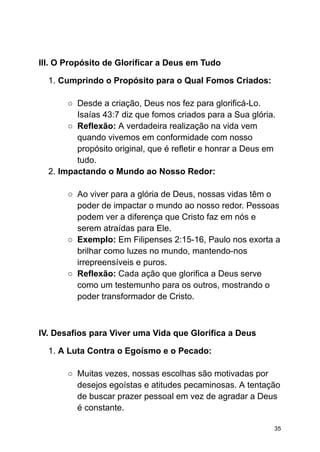 III. O Propósito de Glorificar a Deus em Tudo
1. Cumprindo o Propósito para o Qual Fomos Criados:
○ Desde a criação, Deus nos fez para glorificá-Lo.
Isaías 43:7 diz que fomos criados para a Sua glória.
○ Reflexão: A verdadeira realização na vida vem
quando vivemos em conformidade com nosso
propósito original, que é refletir e honrar a Deus em
tudo.
2. Impactando o Mundo ao Nosso Redor:
○ Ao viver para a glória de Deus, nossas vidas têm o
poder de impactar o mundo ao nosso redor. Pessoas
podem ver a diferença que Cristo faz em nós e
serem atraídas para Ele.
○ Exemplo: Em Filipenses 2:15-16, Paulo nos exorta a
brilhar como luzes no mundo, mantendo-nos
irrepreensíveis e puros.
○ Reflexão: Cada ação que glorifica a Deus serve
como um testemunho para os outros, mostrando o
poder transformador de Cristo.
IV. Desafios para Viver uma Vida que Glorifica a Deus
1. A Luta Contra o Egoísmo e o Pecado:
○ Muitas vezes, nossas escolhas são motivadas por
desejos egoístas e atitudes pecaminosas. A tentação
de buscar prazer pessoal em vez de agradar a Deus
é constante.
35
 