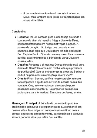 ○ A pureza de coração não só traz intimidade com
Deus, mas também gera frutos de transformação em
nossa vida diária.
Conclusão:
● Resumo: Ter um coração puro é um desejo profundo e
contínuo de viver de maneira íntegra diante de Deus,
sendo transformado em nossa motivação e ações. A
pureza de coração não é algo que conquistamos
sozinhos, mas algo que Deus opera em nós através de
Seu Espírito Santo. Quando buscamos e cultivamos essa
pureza, experimentamos a bênção de ver a Deus em
nossas vidas.
● Desafio: Pergunte a si mesmo: O meu coração está puro
diante de Deus? Há áreas em minha vida que precisam
de purificação? Que tal entregar essas áreas ao Senhor e
pedir-Lhe para criar um coração puro em você?
● Oração Final: Senhor, purifica nosso coração, remove
toda impureza e ajuda-nos a viver de acordo com a Tua
vontade. Que, ao vivermos com um coração puro,
possamos experimentar a Tua presença de maneira
profunda e transformadora. Em nome de Jesus, amém.
Mensagem Principal: A bênção de um coração puro é a
proximidade com Deus e a experiência de Sua presença em
nossas vidas. Isso exige um compromisso contínuo com a
pureza, através do arrependimento, da obediência e da busca
sincera por uma vida que reflita Seu caráter.
360
 