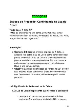 ESBOÇO 69
Esboço de Pregação: Caminhando na Luz de
Cristo
Texto Base: 1 João 1:7
"Mas, se andarmos na luz, como Ele na luz está, temos
comunhão uns com os outros, e o sangue de Jesus, Seu Filho,
nos purifica de todo o pecado."
Introdução:
● Contexto Bíblico: No primeiro capítulo de 1 João, o
apóstolo fala sobre a luz de Cristo como sendo essencial
para a vida cristã. A luz de Cristo é um símbolo de Sua
pureza, santidade e revelação divina. Ele nos chama a
andar nessa luz, o que nos garante a comunhão com
Deus e uns com os outros.
● Objetivo: Explorar o significado de "andar na luz" e como
isso impacta nossa caminhada cristã, nossa comunhão
com Deus e com os irmãos, além de nos purificar dos
pecados.
I. O Significado de Andar na Luz de Cristo
1. A Luz de Cristo Representa Sua Verdade e Santidade
○ Jesus é a luz do mundo, e andar na luz é viver
conforme Sua verdade e santidade. Não podemos
361
 