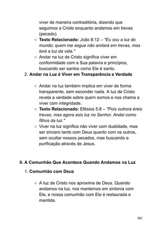 viver de maneira contraditória, dizendo que
seguimos a Cristo enquanto andamos em trevas
(pecado).
○ Texto Relacionado: João 8:12 – "Eu sou a luz do
mundo; quem me segue não andará em trevas, mas
terá a luz da vida."
○ Andar na luz de Cristo significa viver em
conformidade com a Sua palavra e princípios,
buscando ser santos como Ele é santo.
2. Andar na Luz é Viver em Transparência e Verdade
○ Andar na luz também implica em viver de forma
transparente, sem esconder nada. A luz de Cristo
revela a verdade sobre quem somos e nos chama a
viver com integridade.
○ Texto Relacionado: Efésios 5:8 – "Pois outrora éreis
trevas, mas agora sois luz no Senhor. Andai como
filhos da luz."
○ Viver na luz significa não viver com dualidade, mas
ser sincero tanto com Deus quanto com os outros,
sem ocultar nossos pecados, mas buscando a
purificação através de Jesus.
II. A Comunhão Que Acontece Quando Andamos na Luz
1. Comunhão com Deus
○ A luz de Cristo nos aproxima de Deus. Quando
andamos na luz, nos mantemos em sintonia com
Ele, e nossa comunhão com Ele é restaurada e
mantida.
362
 