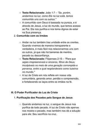 ○ Texto Relacionado: João 1:7 – "Se, porém,
andarmos na luz, como Ele na luz está, temos
comunhão uns com os outros."
○ A comunhão com Deus é baseada na pureza, e é
através de Jesus, a luz do mundo, que temos acesso
ao Pai. Ele nos purifica e nos torna dignos de estar
na Sua presença.
2. Comunhão com os Irmãos
○ Andar na luz também traz unidade entre os crentes.
Quando vivemos de maneira transparente e
verdadeira, é mais fácil nos relacionarmos uns com
os outros, já que não há barreiras de mentira,
pecado ou desconfiança.
○ Texto Relacionado: Filipenses 2:15 – "Para que
sejais irrepreensíveis e sinceros, filhos de Deus,
inculpáveis no meio de uma geração corrompida e
perversa, entre a qual resplandeceis como luzeiros
no mundo."
○ A luz de Cristo em nós reflete em nossa vida
comunitária, gerando amor, perdão e compreensão,
e fortalecendo os laços entre os irmãos na fé.
III. O Poder Purificador da Luz de Cristo
1. Purificação dos Pecados pelo Sangue de Jesus
○ Quando andamos na luz, o sangue de Jesus nos
purifica de todo pecado. A luz de Cristo não apenas
nos mostra o pecado, mas também nos dá a solução
para ele: Seu sacrifício na cruz.
363
 