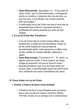 ○ Texto Relacionado: Apocalipse 1:5 – "E da parte de
Jesus Cristo, que é a fiel testemunha, o primogênito
dentre os mortos e o soberano dos reis da terra, ao
que nos ama, e nos libertou dos nossos pecados
pelo seu sangue."
○ A caminhada na luz de Cristo nos leva a uma vida de
arrependimento contínuo, buscando sempre a
purificação de nossos pecados por meio de Seu
sangue.
2. A Luz de Cristo Nos Transforma
○ A luz de Cristo não só revela nossas falhas, mas
também tem o poder de nos transformar. Andar na
luz de Cristo implica em uma jornada de
transformação diária, onde passamos a refletir mais
do Seu caráter em nossas atitudes, palavras e
ações.
○ Texto Relacionado: 2 Coríntios 5:17 – "E, assim, se
alguém está em Cristo, é nova criatura; as coisas
antigas já passaram; eis que se fizeram novas."
○ Quando permitimos que a luz de Cristo brilhe em
nossas vidas, a transformação ocorre de dentro para
fora, moldando-nos mais à semelhança de Jesus.
IV. Como Andar na Luz de Cristo
1. Aceitar a Palavra de Deus como Verdade
○ A Palavra de Deus é uma lâmpada para os nossos
pés e uma luz para os nossos caminhos (Salmo
119:105). Andar na luz começa com o compromisso
364
 