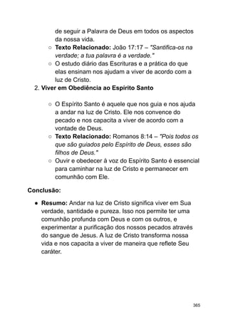 de seguir a Palavra de Deus em todos os aspectos
da nossa vida.
○ Texto Relacionado: João 17:17 – "Santifica-os na
verdade; a tua palavra é a verdade."
○ O estudo diário das Escrituras e a prática do que
elas ensinam nos ajudam a viver de acordo com a
luz de Cristo.
2. Viver em Obediência ao Espírito Santo
○ O Espírito Santo é aquele que nos guia e nos ajuda
a andar na luz de Cristo. Ele nos convence do
pecado e nos capacita a viver de acordo com a
vontade de Deus.
○ Texto Relacionado: Romanos 8:14 – "Pois todos os
que são guiados pelo Espírito de Deus, esses são
filhos de Deus."
○ Ouvir e obedecer à voz do Espírito Santo é essencial
para caminhar na luz de Cristo e permanecer em
comunhão com Ele.
Conclusão:
● Resumo: Andar na luz de Cristo significa viver em Sua
verdade, santidade e pureza. Isso nos permite ter uma
comunhão profunda com Deus e com os outros, e
experimentar a purificação dos nossos pecados através
do sangue de Jesus. A luz de Cristo transforma nossa
vida e nos capacita a viver de maneira que reflete Seu
caráter.
365
 