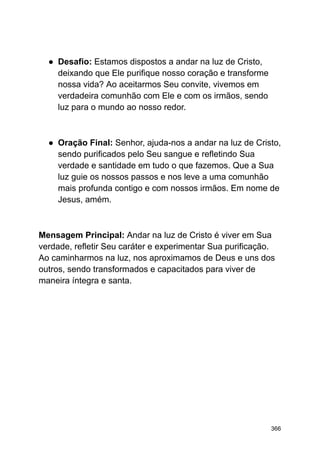 ● Desafio: Estamos dispostos a andar na luz de Cristo,
deixando que Ele purifique nosso coração e transforme
nossa vida? Ao aceitarmos Seu convite, vivemos em
verdadeira comunhão com Ele e com os irmãos, sendo
luz para o mundo ao nosso redor.
● Oração Final: Senhor, ajuda-nos a andar na luz de Cristo,
sendo purificados pelo Seu sangue e refletindo Sua
verdade e santidade em tudo o que fazemos. Que a Sua
luz guie os nossos passos e nos leve a uma comunhão
mais profunda contigo e com nossos irmãos. Em nome de
Jesus, amém.
Mensagem Principal: Andar na luz de Cristo é viver em Sua
verdade, refletir Seu caráter e experimentar Sua purificação.
Ao caminharmos na luz, nos aproximamos de Deus e uns dos
outros, sendo transformados e capacitados para viver de
maneira íntegra e santa.
366
 