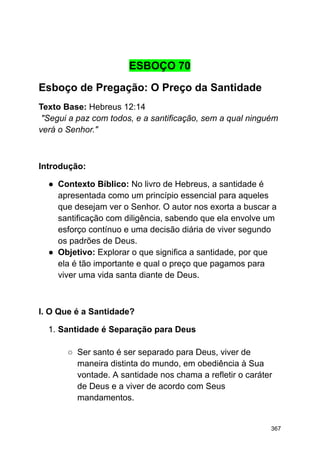 ESBOÇO 70
Esboço de Pregação: O Preço da Santidade
Texto Base: Hebreus 12:14
"Segui a paz com todos, e a santificação, sem a qual ninguém
verá o Senhor."
Introdução:
● Contexto Bíblico: No livro de Hebreus, a santidade é
apresentada como um princípio essencial para aqueles
que desejam ver o Senhor. O autor nos exorta a buscar a
santificação com diligência, sabendo que ela envolve um
esforço contínuo e uma decisão diária de viver segundo
os padrões de Deus.
● Objetivo: Explorar o que significa a santidade, por que
ela é tão importante e qual o preço que pagamos para
viver uma vida santa diante de Deus.
I. O Que é a Santidade?
1. Santidade é Separação para Deus
○ Ser santo é ser separado para Deus, viver de
maneira distinta do mundo, em obediência à Sua
vontade. A santidade nos chama a refletir o caráter
de Deus e a viver de acordo com Seus
mandamentos.
367
 
