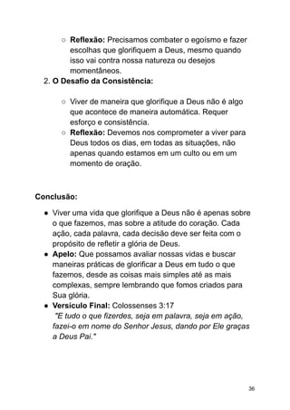 ○ Reflexão: Precisamos combater o egoísmo e fazer
escolhas que glorifiquem a Deus, mesmo quando
isso vai contra nossa natureza ou desejos
momentâneos.
2. O Desafio da Consistência:
○ Viver de maneira que glorifique a Deus não é algo
que acontece de maneira automática. Requer
esforço e consistência.
○ Reflexão: Devemos nos comprometer a viver para
Deus todos os dias, em todas as situações, não
apenas quando estamos em um culto ou em um
momento de oração.
Conclusão:
● Viver uma vida que glorifique a Deus não é apenas sobre
o que fazemos, mas sobre a atitude do coração. Cada
ação, cada palavra, cada decisão deve ser feita com o
propósito de refletir a glória de Deus.
● Apelo: Que possamos avaliar nossas vidas e buscar
maneiras práticas de glorificar a Deus em tudo o que
fazemos, desde as coisas mais simples até as mais
complexas, sempre lembrando que fomos criados para
Sua glória.
● Versículo Final: Colossenses 3:17
"E tudo o que fizerdes, seja em palavra, seja em ação,
fazei-o em nome do Senhor Jesus, dando por Ele graças
a Deus Pai."
36
 