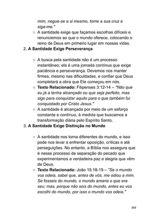mim, negue-se a si mesmo, tome a sua cruz e
siga-me."
○ A santidade exige que façamos escolhas difíceis e
renunciemos ao que o mundo oferece, colocando o
reino de Deus em primeiro lugar em nossas vidas.
2. A Santidade Exige Perseverança
○ A busca pela santidade não é um processo
instantâneo; ela é uma jornada contínua que exige
paciência e perseverança. Devemos nos manter
firmes, mesmo nas dificuldades, e confiar que Deus
completará a obra que Ele começou em nós.
○ Texto Relacionado: Filipenses 3:12-14 – "Não que
eu já a tenha alcançado ou que seja perfeito, mas
sigo para conquistar aquilo para o que também fui
conquistado por Cristo Jesus."
○ A santidade é alcançada por meio de um esforço
constante e contínuo, à medida que buscamos a
transformação diária pelo Espírito Santo.
3. A Santidade Exige Distinção no Mundo
○ A santidade nos torna diferentes do mundo, e isso
pode nos levar a enfrentar oposição, críticas e até
perseguições. No entanto, a Bíblia nos assegura que
é nesse processo de separação do pecado que
experimentamos a verdadeira paz e alegria que vêm
de Deus.
○ Texto Relacionado: João 15:18-19 – "Se o mundo
vos odeia, sabei que, antes de vós, me odiou a mim.
Se fosseis do mundo, o mundo amaria o que era
seu; mas, porque não sois do mundo, antes eu vos
escolhi do mundo, por isso o mundo vos odeia."
369
 