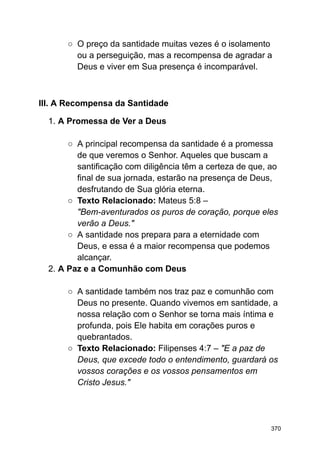 ○ O preço da santidade muitas vezes é o isolamento
ou a perseguição, mas a recompensa de agradar a
Deus e viver em Sua presença é incomparável.
III. A Recompensa da Santidade
1. A Promessa de Ver a Deus
○ A principal recompensa da santidade é a promessa
de que veremos o Senhor. Aqueles que buscam a
santificação com diligência têm a certeza de que, ao
final de sua jornada, estarão na presença de Deus,
desfrutando de Sua glória eterna.
○ Texto Relacionado: Mateus 5:8 –
"Bem-aventurados os puros de coração, porque eles
verão a Deus."
○ A santidade nos prepara para a eternidade com
Deus, e essa é a maior recompensa que podemos
alcançar.
2. A Paz e a Comunhão com Deus
○ A santidade também nos traz paz e comunhão com
Deus no presente. Quando vivemos em santidade, a
nossa relação com o Senhor se torna mais íntima e
profunda, pois Ele habita em corações puros e
quebrantados.
○ Texto Relacionado: Filipenses 4:7 – "E a paz de
Deus, que excede todo o entendimento, guardará os
vossos corações e os vossos pensamentos em
Cristo Jesus."
370
 