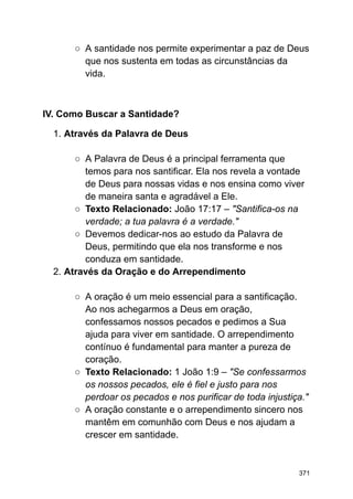 ○ A santidade nos permite experimentar a paz de Deus
que nos sustenta em todas as circunstâncias da
vida.
IV. Como Buscar a Santidade?
1. Através da Palavra de Deus
○ A Palavra de Deus é a principal ferramenta que
temos para nos santificar. Ela nos revela a vontade
de Deus para nossas vidas e nos ensina como viver
de maneira santa e agradável a Ele.
○ Texto Relacionado: João 17:17 – "Santifica-os na
verdade; a tua palavra é a verdade."
○ Devemos dedicar-nos ao estudo da Palavra de
Deus, permitindo que ela nos transforme e nos
conduza em santidade.
2. Através da Oração e do Arrependimento
○ A oração é um meio essencial para a santificação.
Ao nos achegarmos a Deus em oração,
confessamos nossos pecados e pedimos a Sua
ajuda para viver em santidade. O arrependimento
contínuo é fundamental para manter a pureza de
coração.
○ Texto Relacionado: 1 João 1:9 – "Se confessarmos
os nossos pecados, ele é fiel e justo para nos
perdoar os pecados e nos purificar de toda injustiça."
○ A oração constante e o arrependimento sincero nos
mantêm em comunhão com Deus e nos ajudam a
crescer em santidade.
371
 