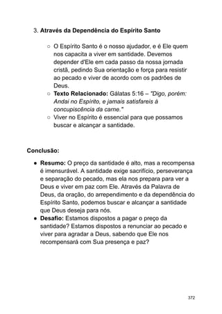 3. Através da Dependência do Espírito Santo
○ O Espírito Santo é o nosso ajudador, e é Ele quem
nos capacita a viver em santidade. Devemos
depender d'Ele em cada passo da nossa jornada
cristã, pedindo Sua orientação e força para resistir
ao pecado e viver de acordo com os padrões de
Deus.
○ Texto Relacionado: Gálatas 5:16 – "Digo, porém:
Andai no Espírito, e jamais satisfareis à
concupiscência da carne."
○ Viver no Espírito é essencial para que possamos
buscar e alcançar a santidade.
Conclusão:
● Resumo: O preço da santidade é alto, mas a recompensa
é imensurável. A santidade exige sacrifício, perseverança
e separação do pecado, mas ela nos prepara para ver a
Deus e viver em paz com Ele. Através da Palavra de
Deus, da oração, do arrependimento e da dependência do
Espírito Santo, podemos buscar e alcançar a santidade
que Deus deseja para nós.
● Desafio: Estamos dispostos a pagar o preço da
santidade? Estamos dispostos a renunciar ao pecado e
viver para agradar a Deus, sabendo que Ele nos
recompensará com Sua presença e paz?
372
 