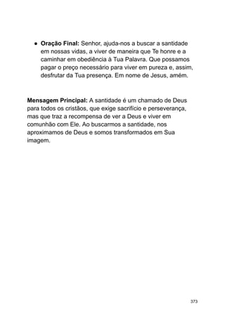 ● Oração Final: Senhor, ajuda-nos a buscar a santidade
em nossas vidas, a viver de maneira que Te honre e a
caminhar em obediência à Tua Palavra. Que possamos
pagar o preço necessário para viver em pureza e, assim,
desfrutar da Tua presença. Em nome de Jesus, amém.
Mensagem Principal: A santidade é um chamado de Deus
para todos os cristãos, que exige sacrifício e perseverança,
mas que traz a recompensa de ver a Deus e viver em
comunhão com Ele. Ao buscarmos a santidade, nos
aproximamos de Deus e somos transformados em Sua
imagem.
373
 