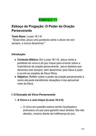 ESBOÇO 71
Esboço de Pregação: O Poder da Oração
Perseverante
Texto Base: Lucas 18:1-8
"Disse-lhes Jesus uma parábola sobre o dever de orar
sempre, e nunca desanimar."
Introdução:
● Contexto Bíblico: Em Lucas 18:1-8, Jesus conta a
parábola da viúva e do juiz iníquo para ensinar sobre a
importância da oração perseverante. Jesus destaca que
devemos orar sempre, sem desanimar, pois Deus é justo
e ouvirá as orações de Seus filhos.
● Objetivo: Refletir sobre o poder da oração perseverante e
como ela pode transformar situações e nos aproximar
mais de Deus.
I. O Exemplo da Viúva Perseverante
1. A Viúva e o Juiz Iníquo (Lucas 18:2-5)
○ A viúva em questão estava sendo injustiçada e
procurava um juiz para garantir seus direitos. Ela não
desistiu, mesmo diante da indiferença do juiz.
374
 