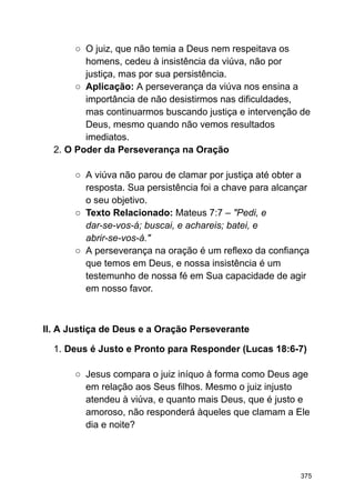 ○ O juiz, que não temia a Deus nem respeitava os
homens, cedeu à insistência da viúva, não por
justiça, mas por sua persistência.
○ Aplicação: A perseverança da viúva nos ensina a
importância de não desistirmos nas dificuldades,
mas continuarmos buscando justiça e intervenção de
Deus, mesmo quando não vemos resultados
imediatos.
2. O Poder da Perseverança na Oração
○ A viúva não parou de clamar por justiça até obter a
resposta. Sua persistência foi a chave para alcançar
o seu objetivo.
○ Texto Relacionado: Mateus 7:7 – "Pedi, e
dar-se-vos-á; buscai, e achareis; batei, e
abrir-se-vos-á."
○ A perseverança na oração é um reflexo da confiança
que temos em Deus, e nossa insistência é um
testemunho de nossa fé em Sua capacidade de agir
em nosso favor.
II. A Justiça de Deus e a Oração Perseverante
1. Deus é Justo e Pronto para Responder (Lucas 18:6-7)
○ Jesus compara o juiz iníquo à forma como Deus age
em relação aos Seus filhos. Mesmo o juiz injusto
atendeu à viúva, e quanto mais Deus, que é justo e
amoroso, não responderá àqueles que clamam a Ele
dia e noite?
375
 