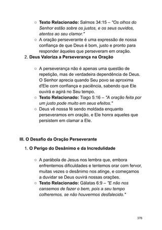 ○ Texto Relacionado: Salmos 34:15 – "Os olhos do
Senhor estão sobre os justos, e os seus ouvidos,
atentos ao seu clamor."
○ A oração perseverante é uma expressão de nossa
confiança de que Deus é bom, justo e pronto para
responder àqueles que perseveram em oração.
2. Deus Valoriza a Perseverança na Oração
○ A perseverança não é apenas uma questão de
repetição, mas de verdadeira dependência de Deus.
O Senhor aprecia quando Seu povo se aproxima
d'Ele com confiança e paciência, sabendo que Ele
ouvirá e agirá no Seu tempo.
○ Texto Relacionado: Tiago 5:16 – "A oração feita por
um justo pode muito em seus efeitos."
○ Deus vê nossa fé sendo moldada enquanto
perseveramos em oração, e Ele honra aqueles que
persistem em clamar a Ele.
III. O Desafio da Oração Perseverante
1. O Perigo do Desânimo e da Incredulidade
○ A parábola de Jesus nos lembra que, embora
enfrentemos dificuldades e tentemos orar com fervor,
muitas vezes o desânimo nos atinge, e começamos
a duvidar se Deus ouvirá nossas orações.
○ Texto Relacionado: Gálatas 6:9 – "E não nos
cansemos de fazer o bem, pois a seu tempo
colheremos, se não houvermos desfalecido."
376
 