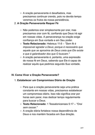 ○ A oração perseverante é desafiadora, mas
precisamos continuar crendo, pois no devido tempo
veremos os frutos da nossa persistência.
2. A Oração Perseverante Requer Fé
○ Não podemos orar simplesmente por orar, mas
precisamos orar com fé, confiando que Deus irá agir
em nossas vidas. A perseverança na oração exige
confiança em Sua vontade e em Seu poder.
○ Texto Relacionado: Hebreus 11:6 – "Sem fé é
impossível agradar a Deus; porque é necessário que
aquele que se aproxima de Deus creia que Ele existe
e que é galardoador dos que O buscam."
○ A oração perseverante é, portanto, uma expressão
de nossa fé em Deus, sabendo que Ele é capaz de
realizar aquilo que pedimos segundo Sua vontade.
IV. Como Viver a Oração Perseverante?
1. Estabelecer um Compromisso Diário de Oração
○ Para que a oração perseverante seja uma prática
constante em nossas vidas, precisamos estabelecer
um compromisso diário. Isso não significa orar por
horas sem parar, mas dedicar tempo regularmente
para buscar a Deus.
○ Texto Relacionado: 1 Tessalonicenses 5:17 – "Orai
sem cessar."
○ A oração diária fortalece nossa dependência de
Deus e nos mantém focados em Sua direção.
377
 